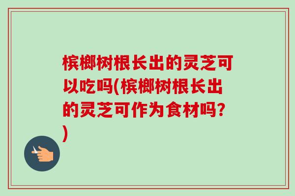 槟榔树根长出的灵芝可以吃吗(槟榔树根长出的灵芝可作为食材吗?) 槟榔树根长出的灵芝可以吃吗(槟榔树根长出的灵芝可作为食材吗?)