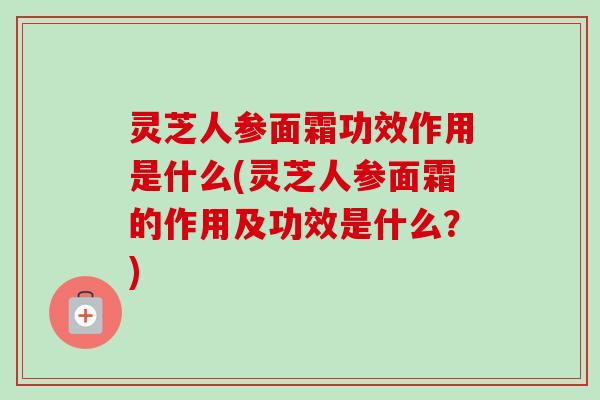 灵芝人参面霜功效作用是什么(灵芝人参面霜的作用及功效是什么？)