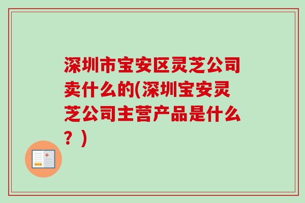 深圳市宝安区灵芝公司卖什么的(深圳宝安灵芝公司主营产品是什么？)