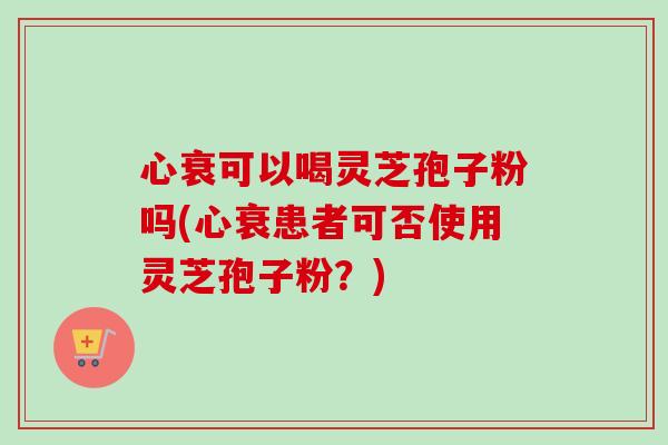 心衰可以喝灵芝孢子粉吗(心衰患者可否使用灵芝孢子粉?) 心衰可以喝灵芝孢子粉吗(心衰患者可否使用灵芝孢子粉?)