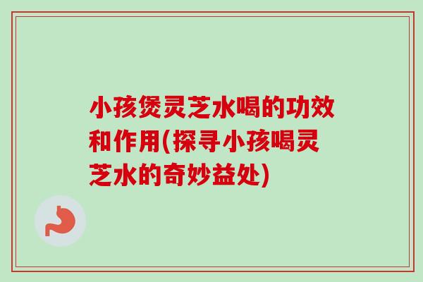 小孩煲灵芝水喝的功效和作用(探寻小孩喝灵芝水的奇妙益处)