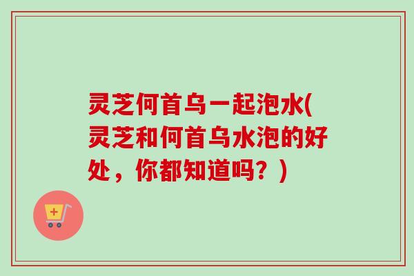 灵芝何首乌一起泡水(灵芝和何首乌水泡的好处，你都知道吗？)