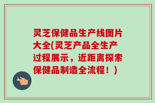 灵芝保健品生产线图片大全(灵芝产品全生产过程展示，近距离探索保健品制造全流程！)