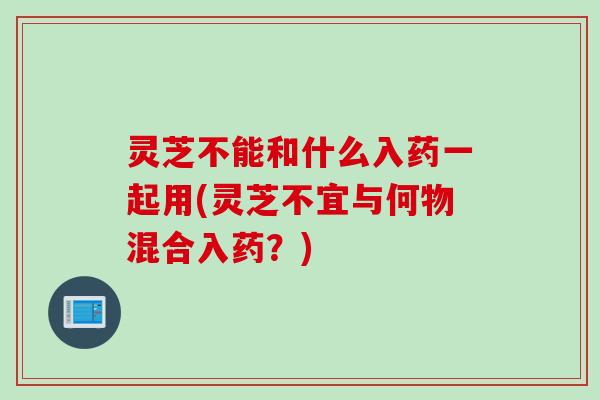 灵芝不能和什么入药一起用(灵芝不宜与何物混合入药？)