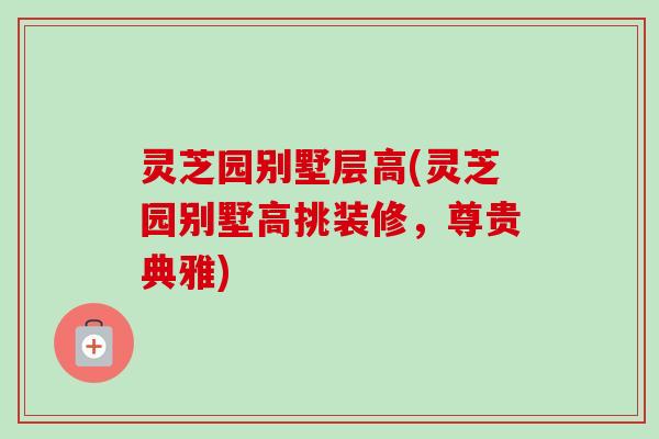 灵芝园别墅层高(灵芝园别墅高挑装修，尊贵典雅)