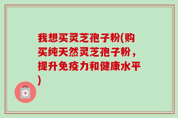 我想买灵芝孢子粉(购买纯天然灵芝孢子粉，提升免疫力和健康水平)