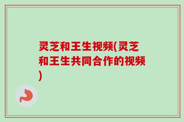 灵芝和王生视频(灵芝和王生共同合作的视频)