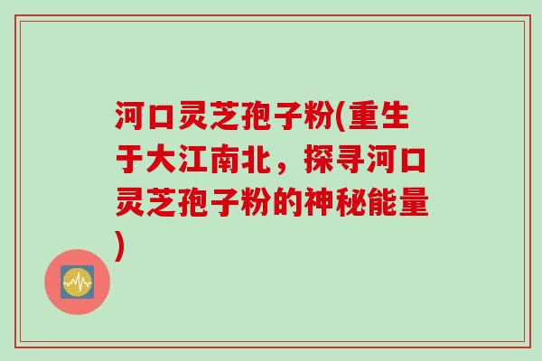 河口灵芝孢子粉(重生于大江南北，探寻河口灵芝孢子粉的神秘能量)