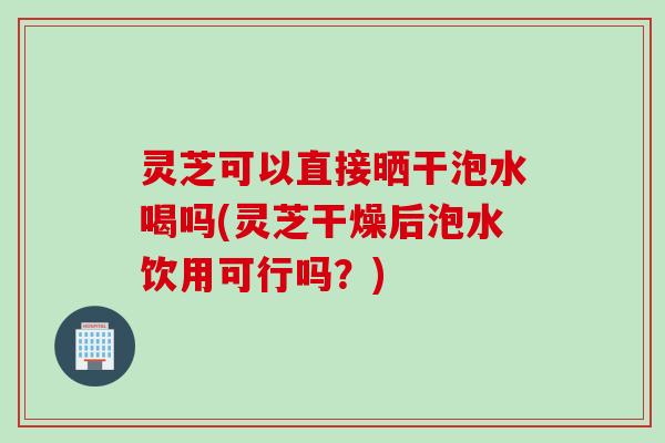 灵芝可以直接晒干泡水喝吗(灵芝干燥后泡水饮用可行吗？)