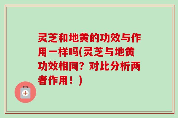 灵芝和地黄的功效与作用一样吗(灵芝与地黄功效相同？对比分析两者作用！)