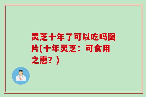灵芝十年了可以吃吗图片(十年灵芝:可食用之惠?) 灵芝十年了可以吃吗图片(十年灵芝:可食用之惠?)