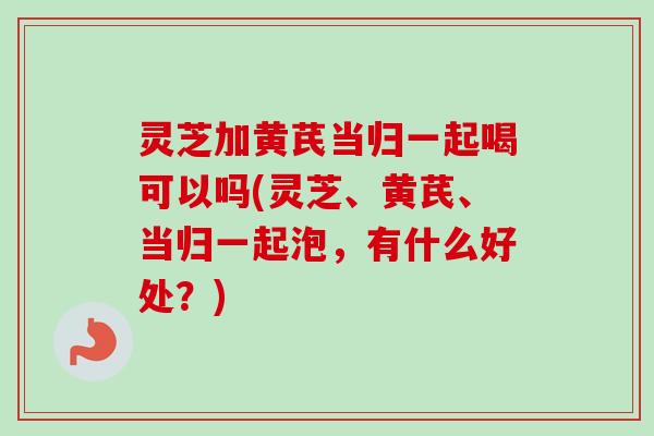 灵芝加黄芪当归一起喝可以吗(灵芝、黄芪、当归一起泡，有什么好处？)