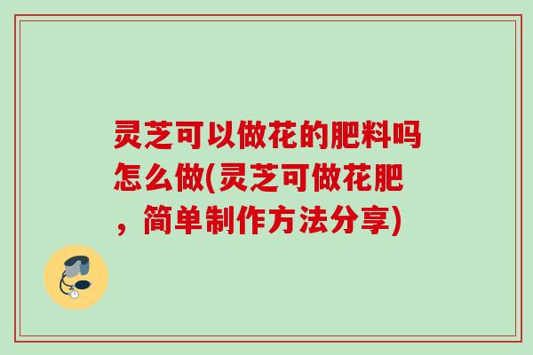 灵芝可以做花的肥料吗怎么做(灵芝可做花肥，简单制作方法分享)