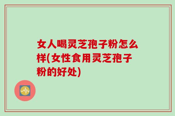 女人喝灵芝孢子粉怎么样(女性食用灵芝孢子粉的好处)