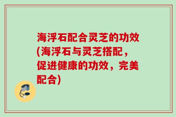 海浮石配合灵芝的功效(海浮石与灵芝搭配，促进健康的功效，完美配合)