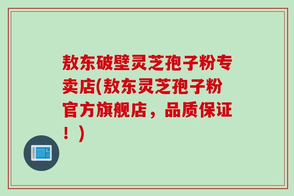 敖东破壁灵芝孢子粉专卖店(敖东灵芝孢子粉官方旗舰店，品质保证！)