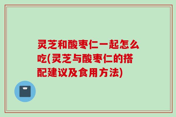 灵芝和酸枣仁一起怎么吃(灵芝与酸枣仁的搭配建议及食用方法)