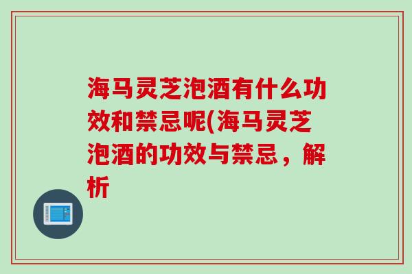 海马灵芝泡酒有什么功效和禁忌呢(海马灵芝泡酒的功效与禁忌,解析 海马灵芝泡酒有什么功效和禁忌呢(海马灵芝泡酒的功效与禁忌,解析