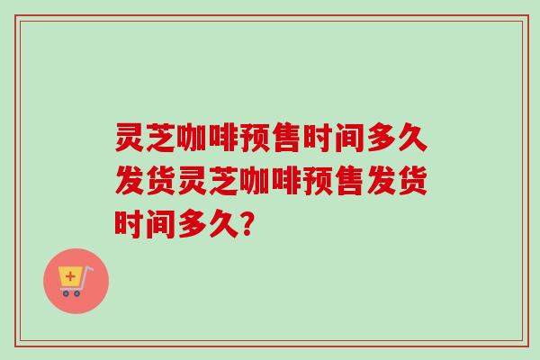 灵芝咖啡预售时间多久发货灵芝咖啡预售发货时间多久？