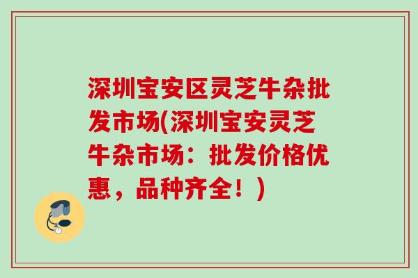 深圳宝安区灵芝牛杂批发市场(深圳宝安灵芝牛杂市场：批发价格优惠，品种齐全！)