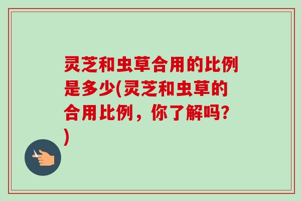 灵芝和虫草合用的比例是多少(灵芝和虫草的合用比例，你了解吗？)