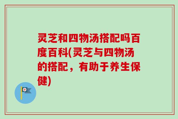 灵芝和四物汤搭配吗百度百科(灵芝与四物汤的搭配，有助于养生保健)