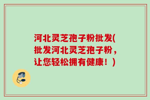河北灵芝孢子粉批发(批发河北灵芝孢子粉，让您轻松拥有健康！)