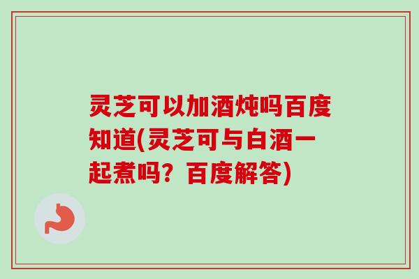 灵芝可以加酒炖吗百度知道(灵芝可与白酒一起煮吗？百度解答)