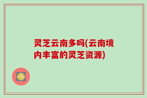 灵芝云南多吗(云南境内丰富的灵芝资源)