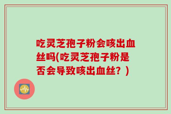 吃灵芝孢子粉会咳出血丝吗(吃灵芝孢子粉是否会导致咳出血丝？)