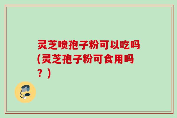灵芝喷孢子粉可以吃吗(灵芝孢子粉可食用吗？)