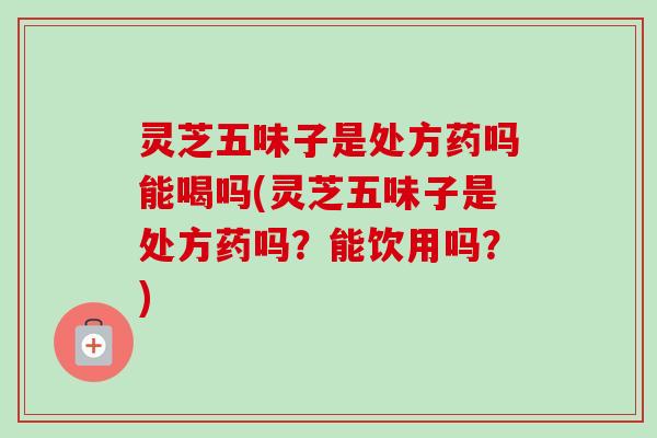 灵芝五味子是处方药吗能喝吗(灵芝五味子是处方药吗？能饮用吗？)