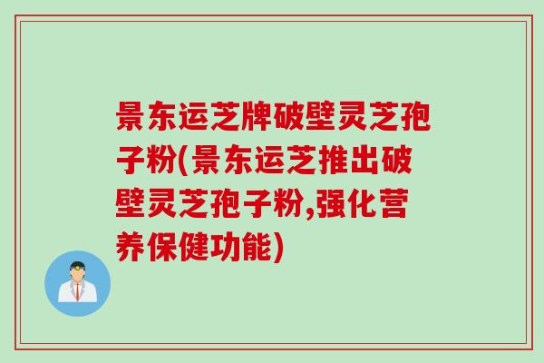 景东运芝牌破壁灵芝孢子粉(景东运芝推出破壁灵芝孢子粉,强化营养保健功能)