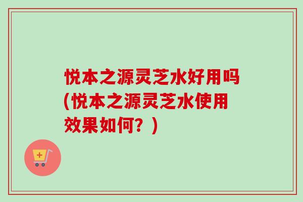 悦本之源灵芝水好用吗(悦本之源灵芝水使用效果如何？)