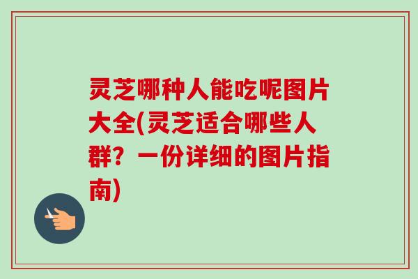 灵芝哪种人能吃呢图片大全(灵芝适合哪些人群？一份详细的图片指南)