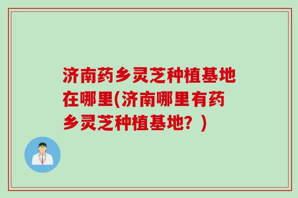 济南药乡灵芝种植基地在哪里(济南哪里有药乡灵芝种植基地?) 济南药乡灵芝种植基地在哪里(济南哪里有药乡灵芝种植基地?)