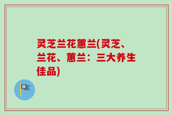 灵芝兰花蕙兰(灵芝、兰花、蕙兰：三大养生佳品)