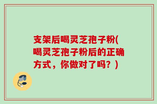 支架后喝灵芝孢子粉(喝灵芝孢子粉后的正确方式，你做对了吗？)