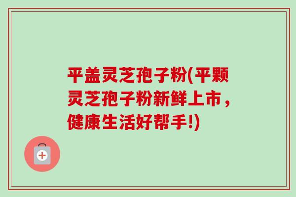 平盖灵芝孢子粉(平颗灵芝孢子粉新鲜上市，健康生活好帮手!)