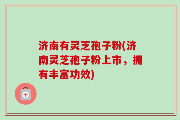 济南有灵芝孢子粉(济南灵芝孢子粉上市，拥有丰富功效)