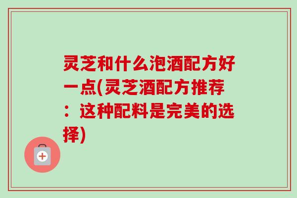 灵芝和什么泡酒配方好一点(灵芝酒配方推荐：这种配料是完美的选择)