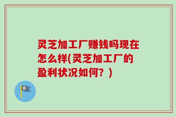 灵芝加工厂赚钱吗现在怎么样(灵芝加工厂的盈利状况如何？)