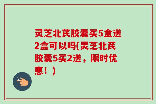 灵芝北芪胶囊买5盒送2盒可以吗(灵芝北芪胶囊5买2送，限时优惠！)
