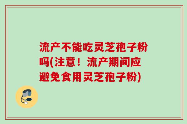 流产不能吃灵芝孢子粉吗(注意！流产期间应避免食用灵芝孢子粉)
