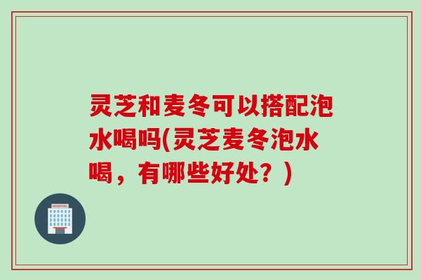 灵芝和麦冬可以搭配泡水喝吗(灵芝麦冬泡水喝，有哪些好处？)