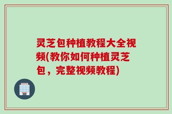 灵芝包种植教程大全视频(教你如何种植灵芝包，完整视频教程)