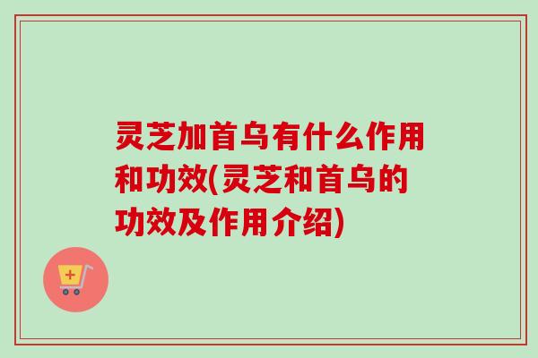 灵芝加首乌有什么作用和功效(灵芝和首乌的功效及作用介绍)