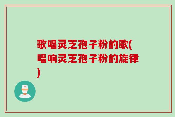 歌唱灵芝孢子粉的歌(唱响灵芝孢子粉的旋律)