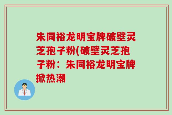 朱同裕龙明宝牌破壁灵芝孢子粉(破壁灵芝孢子粉：朱同裕龙明宝牌掀热潮