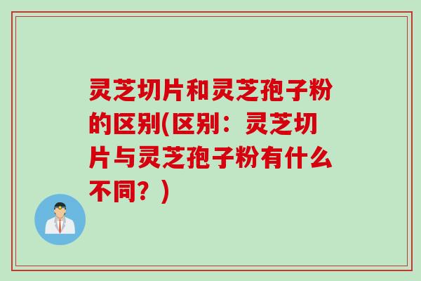 灵芝切片和灵芝孢子粉的区别(区别：灵芝切片与灵芝孢子粉有什么不同？)